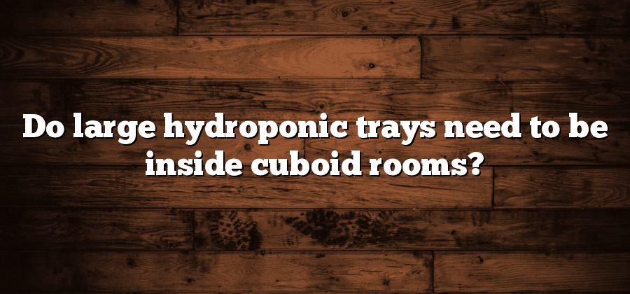Do large hydroponic trays need to be inside cuboid rooms?