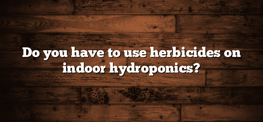 Do you have to use herbicides on indoor hydroponics?