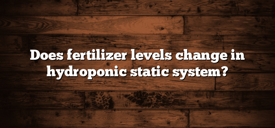 Does fertilizer levels change in hydroponic static system?