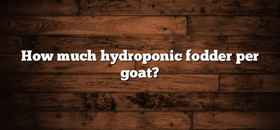 How much hydroponic fodder per goat?