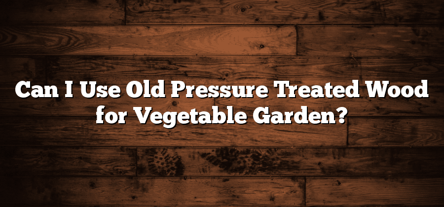 Can I Use Old Pressure Treated Wood for Vegetable Garden?