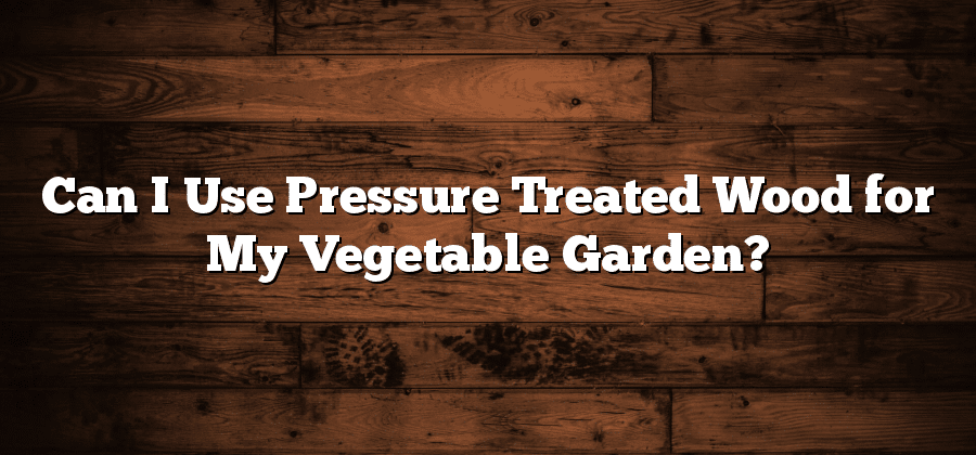 Can I Use Pressure Treated Wood for My Vegetable Garden?
