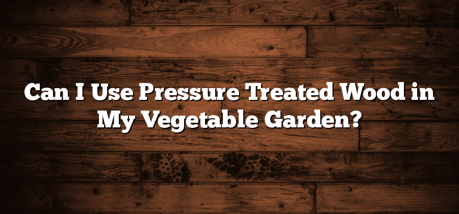 Can I Use Pressure Treated Wood in My Vegetable Garden?