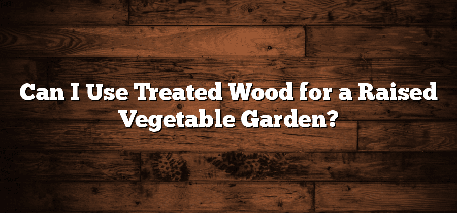 Can I Use Treated Wood for a Raised Vegetable Garden?