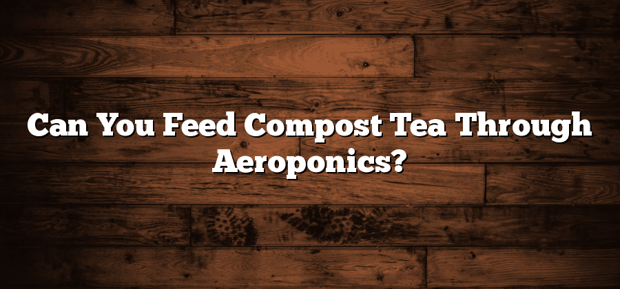 Can You Feed Compost Tea Through Aeroponics?