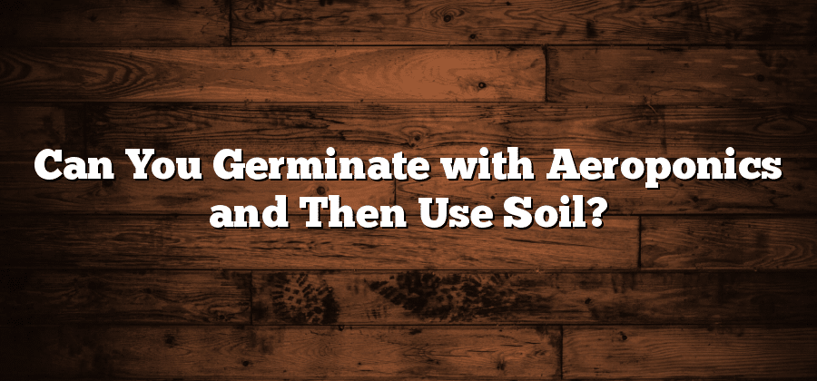 Can You Germinate with Aeroponics and Then Use Soil?