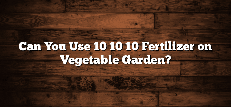 Can You Use 10 10 10 Fertilizer on Vegetable Garden?