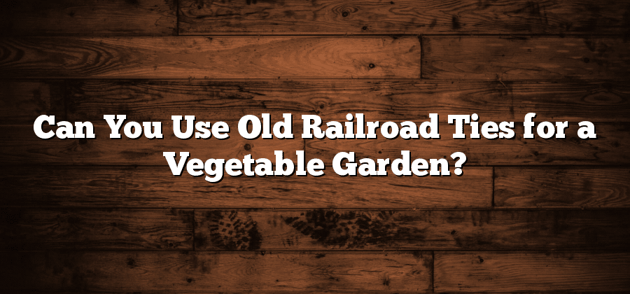 Can You Use Old Railroad Ties for a Vegetable Garden?