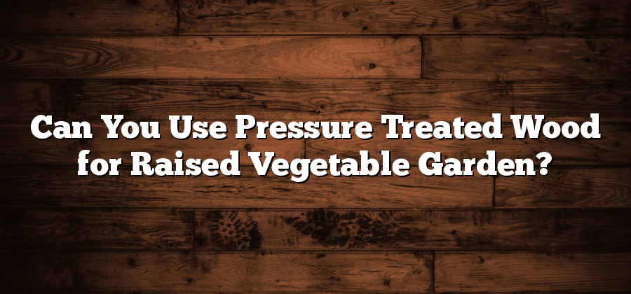 Can You Use Pressure Treated Wood for Raised Vegetable Garden?