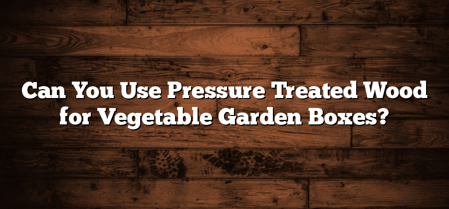 Can You Use Pressure Treated Wood for Vegetable Garden Boxes?
