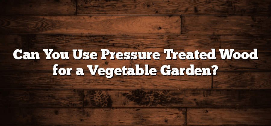 Can You Use Pressure Treated Wood for a Vegetable Garden?
