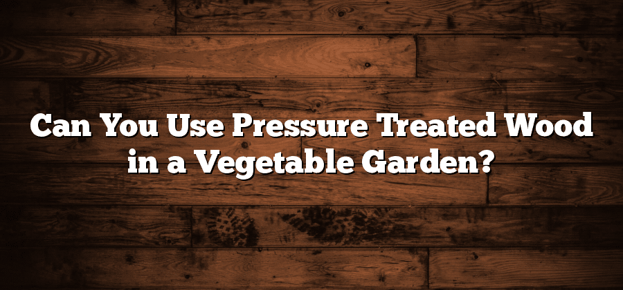Can You Use Pressure Treated Wood in a Vegetable Garden?