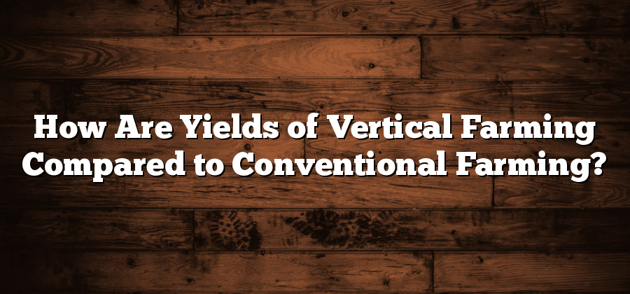 How Are Yields of Vertical Farming Compared to Conventional Farming?
