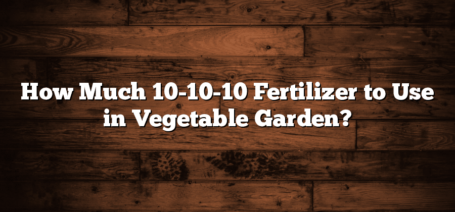 How Much 10-10-10 Fertilizer to Use in Vegetable Garden?