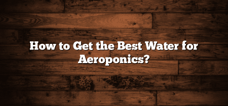 How to Get the Best Water for Aeroponics?