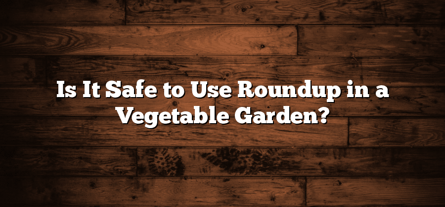 Is It Safe to Use Roundup in a Vegetable Garden?