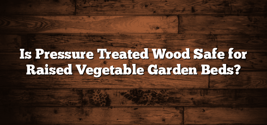 Is Pressure Treated Wood Safe for Raised Vegetable Garden Beds?