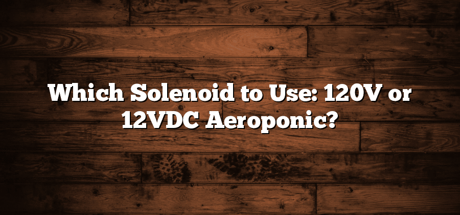 Which Solenoid to Use: 120V or 12VDC Aeroponic?