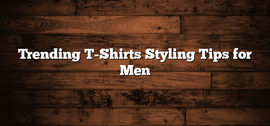 Trending T-Shirts Styling Tips for Men