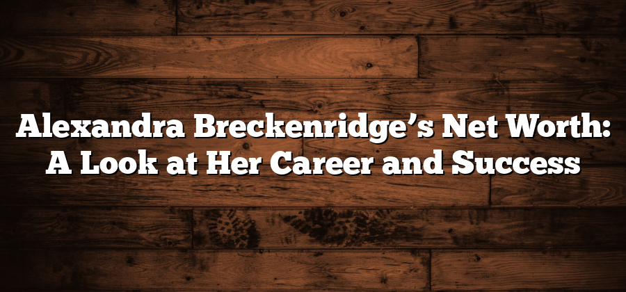 Alexandra Breckenridge’s Net Worth: A Look at Her Career and Success