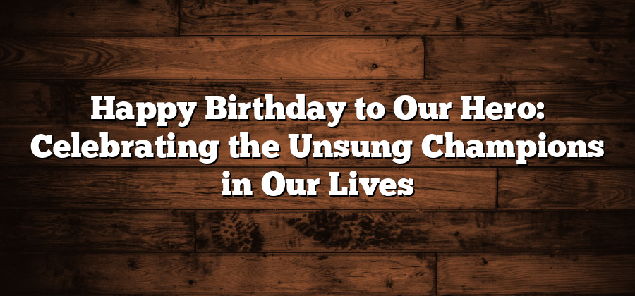 Happy Birthday to Our Hero: Celebrating the Unsung Champions in Our Lives