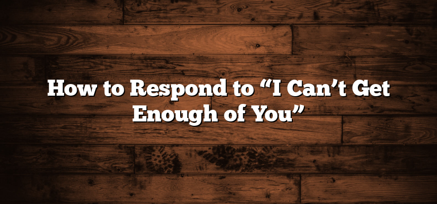 How to Respond to “I Can’t Get Enough of You”