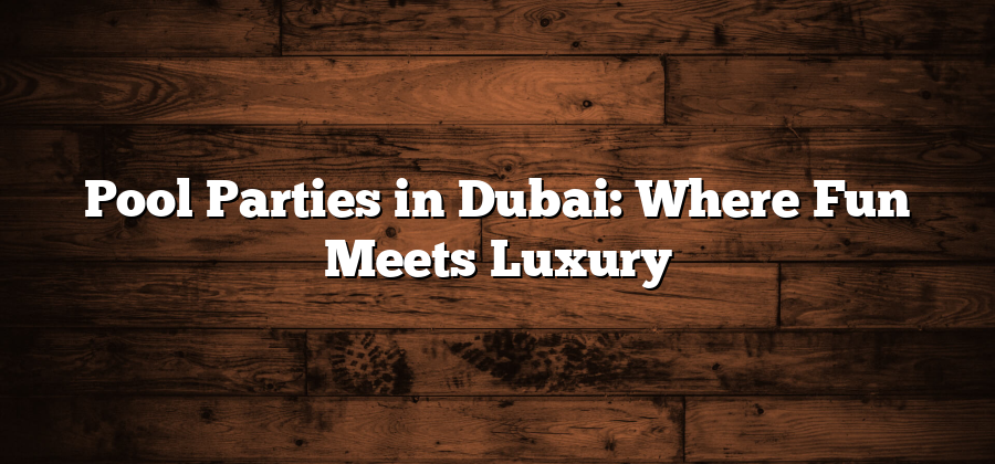 Pool Parties in Dubai: Where Fun Meets Luxury