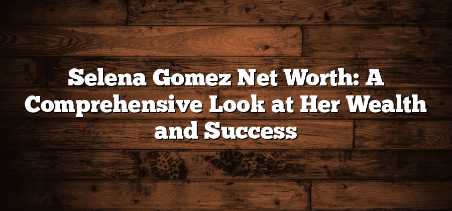 Selena Gomez Net Worth: A Comprehensive Look at Her Wealth and Success