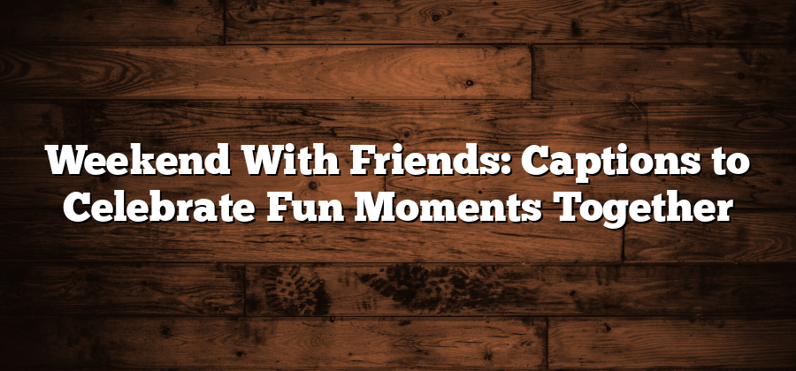 Weekend With Friends: Captions to Celebrate Fun Moments Together