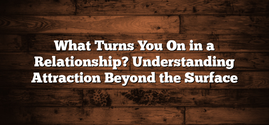 What Turns You On in a Relationship? Understanding Attraction Beyond the Surface