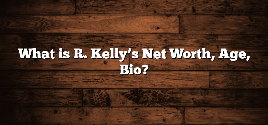 What is R. Kelly’s Net Worth, Age, Bio?