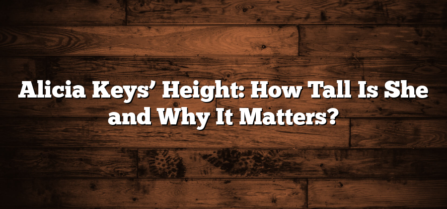 Alicia Keys’ Height: How Tall Is She and Why It Matters?