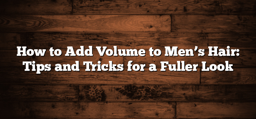 How to Add Volume to Men’s Hair: Tips and Tricks for a Fuller Look