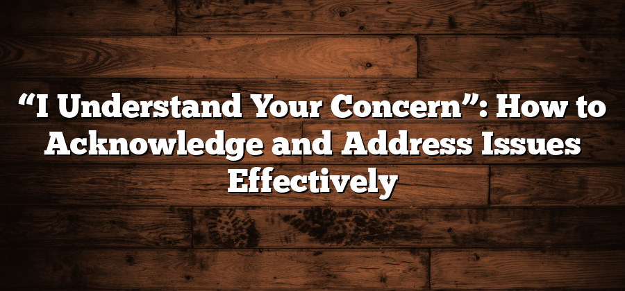 “I Understand Your Concern”: How to Acknowledge and Address Issues Effectively