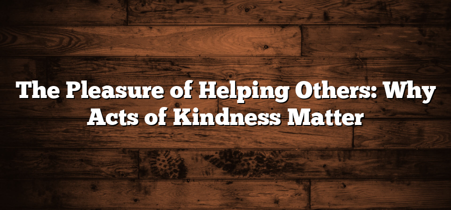 The Pleasure of Helping Others: Why Acts of Kindness Matter