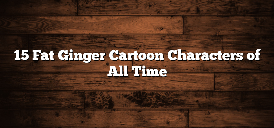 15 Fat Ginger Cartoon Characters of All Time