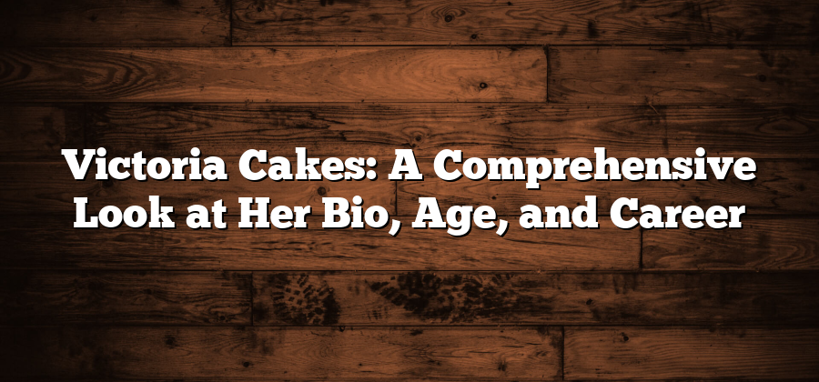 Victoria Cakes: A Comprehensive Look at Her Bio, Age, and Career